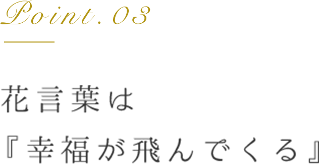 Point.03 花言葉は「幸福が飛んでくる」